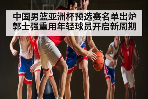 中国男篮亚洲杯预选赛名单出炉 郭士强重用年轻球员开启新周期