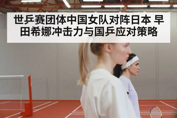 世乒赛团体中国女队对阵日本 早田希娜冲击力与国乒应对策略 - kaiyun