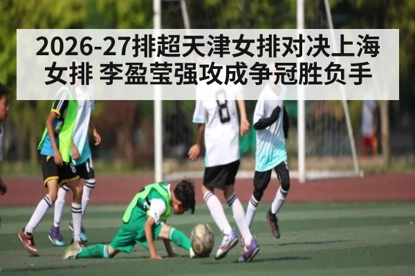 2026-27排超天津女排对决上海女排 李盈莹强攻成争冠胜负手 - kaiyun