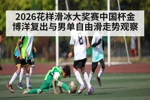 2026花样滑冰大奖赛中国杯金博洋复出与男单自由滑走势观察 - kaiyun